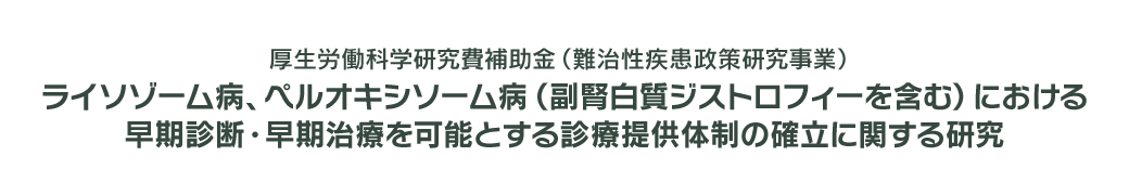 厚生労働科学研究難治性疾患政策研究事業　ライソゾーム病、ペルオキシソーム病（副腎白質ジストロフィ―を含む）における良質かつ適切な医療の実現に向けた体制の構築とその実装に関する研究